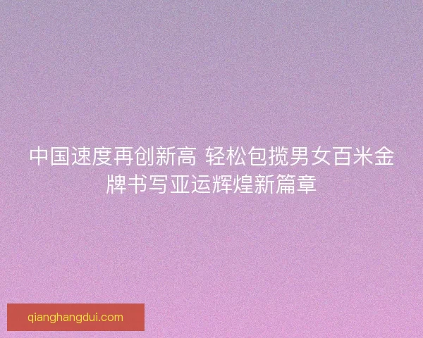 中国速度再创新高 轻松包揽男女百米金牌书写亚运辉煌新篇章