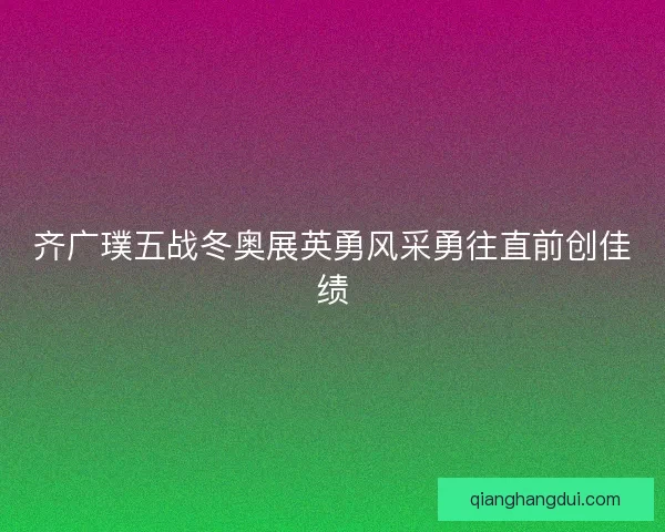 齐广璞五战冬奥展英勇风采勇往直前创佳绩
