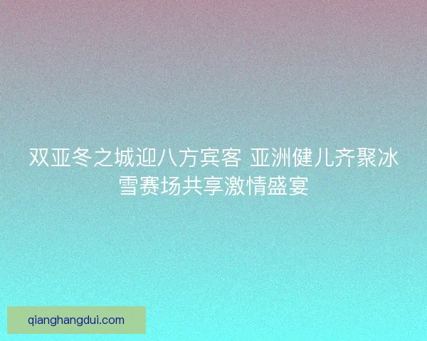 双亚冬之城迎八方宾客 亚洲健儿齐聚冰雪赛场共享激情盛宴