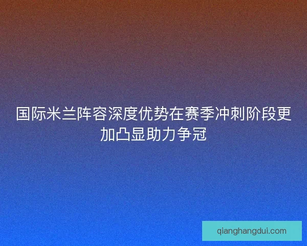 国际米兰阵容深度优势在赛季冲刺阶段更加凸显助力争冠