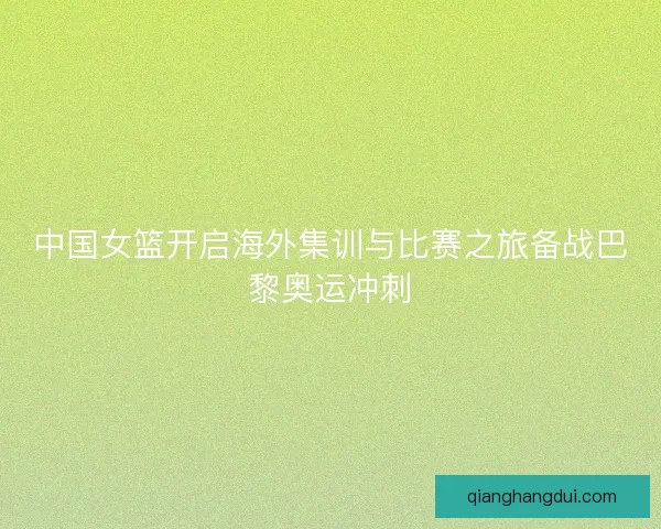 中国女篮开启海外集训与比赛之旅备战巴黎奥运冲刺