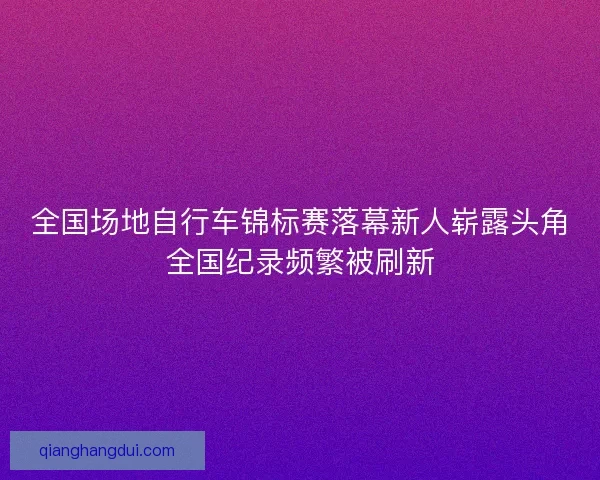 全国场地自行车锦标赛落幕新人崭露头角全国纪录频繁被刷新