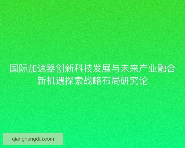 国际加速器创新科技发展与未来产业融合新机遇探索战略布局研究论